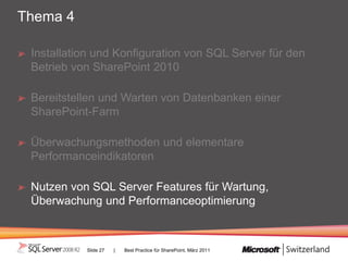 Thema 4

 Installation und Konfiguration von SQL Server für den
 Betrieb von SharePoint 2010

 Bereitstellen und Warten von Datenbanken einer
 SharePoint-Farm

 Überwachungsmethoden und elementare
 Performanceindikatoren

 Nutzen von SQL Server Features für Wartung,
 Überwachung und Performanceoptimierung



           Slide 27   |   Best Practice für SharePoint, März 2011
 