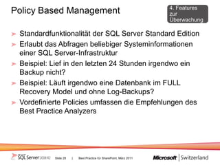 4. Features
Policy Based Management                                             zur
                                                                    Überwachung

 Standardfunktionalität der SQL Server Standard Edition
 Erlaubt das Abfragen beliebiger Systeminformationen
 einer SQL Server-Infrastruktur
 Beispiel: Lief in den letzten 24 Stunden irgendwo ein
 Backup nicht?
 Beispiel: Läuft irgendwo eine Datenbank im FULL
 Recovery Model und ohne Log-Backups?
 Vordefinierte Policies umfassen die Empfehlungen des
 Best Practice Analyzers




           Slide 28   |   Best Practice für SharePoint, März 2011
 