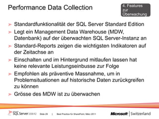 4. Features
Performance Data Collection                                         zur
                                                                    Überwachung

 Standardfunktionalität der SQL Server Standard Edition
 Legt ein Management Data Warehouse (MDW,
 Datenbank) auf der überwachten SQL Server-Instanz an
 Standard-Reports zeigen die wichtigsten Indikatoren auf
 der Zeitachse an
 Einschalten und im Hintergrund mitlaufen lassen hat
 keine relevante Leistungseinbusse zur Folge
 Empfohlen als präventive Massnahme, um in
 Problemsituationen auf historische Daten zurückgreifen
 zu können
 Grösse des MDW ist zu überwachen


           Slide 29   |   Best Practice für SharePoint, März 2011
 