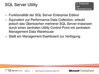 4. Features
SQL Server Utility                                                   zur
                                                                     Überwachung

  Funktionalität der SQL Server Enterprise Edition
  Äquivalent zur Performance Data Collection, erlaubt
  jedoch das Überwachen mehrerer SQL Server-Instanzen
  durch einen zentralen Utility Control Point mit zentralem
  Management Data Warehouse
  Stellt ein Management Dashboard zur Verfügung




            Slide 30   |   Best Practice für SharePoint, März 2011
 