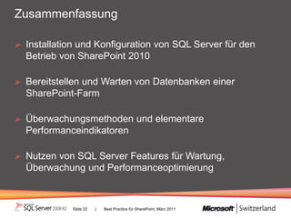 Zusammenfassung

 Installation und Konfiguration von SQL Server für den
 Betrieb von SharePoint 2010

 Bereitstellen und Warten von Datenbanken einer
 SharePoint-Farm

 Überwachungsmethoden und elementare
 Performanceindikatoren

 Nutzen von SQL Server Features für Wartung,
 Überwachung und Performanceoptimierung



           Slide 32   |   Best Practice für SharePoint, März 2011
 