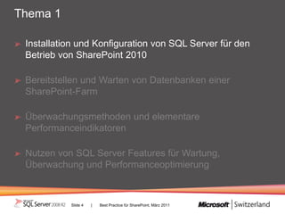Thema 1

 Installation und Konfiguration von SQL Server für den
 Betrieb von SharePoint 2010

 Bereitstellen und Warten von Datenbanken einer
 SharePoint-Farm

 Überwachungsmethoden und elementare
 Performanceindikatoren

 Nutzen von SQL Server Features für Wartung,
 Überwachung und Performanceoptimierung



           Slide 4   |   Best Practice für SharePoint, März 2011
 