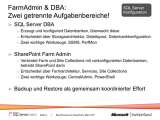 FarmAdmin & DBA:                                                     SQL Server
                                                                     Konfiguration
Zwei getrennte Aufgabenbereiche!
 SQL Server DBA
   Erzeugt und konfiguriert Datenbanken, überwacht diese
   Entscheidet über Storagearchitektur, Dateilayout, Datenbankkonfiguration
   Zwei wichtige Werkzeuge: SSMS, PerfMon


 SharePoint Farm Admin
   Verbindet Farm und Site Collections mit vorkonfigurierten Datenbanken,
   betreibt SharePoint darin
   Entscheidet über Farmarchitektur, Services, Site Collections
   Zwei wichtige Werkzeuge: CentralAdmin, PowerShell


 Backup und Restore als gemeinsam koordinierter Effort



             Slide 5   |   Best Practice für SharePoint, März 2011
 