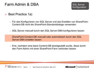 Farm Admin & DBA                                                     SQL Server
                                                                     Konfiguration


 Best Practice 1a)

   Für das Konfigurieren von SQL Server und das Erstellen von SharePoint-
   Content-DB nicht die SharePoint-Standarddialoge verwenden

   SQL Server manuell durch den SQL Server-DBA konfigurieren lassen

   SharePoint-Content-DB manuell oder automatisiert durch den SQL
   Server-DBA erstellen lassen

   Erst, nachdem eine leere Content-DB bereitgestellt wurde, diese durch
   den Farm Admin mit einer SharePoint-Farm verbinden lassen




             Slide 6   |   Best Practice für SharePoint, März 2011
 