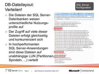 DB-Dateilayout:                                                    SQL Server
                                                                   Konfiguration
Verteilen!
 Die Dateien der SQL Server-
 Datenbanken weisen
 unterschiedliche Nutzungs-
 profile auf
 Der Zugriff auf viele dieser
 Dateien erfolgt gleichzeitig
 und konkurrenziert sich
 In hochperformanten
 SQL Server-Anwendungen
 sind diese Dateien auf
 unabhängige LUN (Partitionen,
 Spindeln, ...) verteilt


           Slide 7   |   Best Practice für SharePoint, März 2011
 
