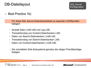 DB-Dateilayout                                                          SQL Server
                                                                        Konfiguration


 Best Practice 1b)

      Für diese SQL Server-Datenbankdateien je separate LUN/Spindeln
      belegen:

  •   tempdb Data (.mdf/.ndf) und Log (.ldf)
  •   Transaktionslog von Content-Datenbanken (.ldf)
  •   Daten von Search-Datenbanken (.mdf/.ndf)
  •   Transaktionslog von Search-Datenbanken (.ldf)
  •   Daten von Content-Datenbanken (.mdf/.ndf)

      Die schnellsten Disk-Subsysteme gemäss der obigen Prioritätenfolge
      belegen




                Slide 8   |   Best Practice für SharePoint, März 2011
 