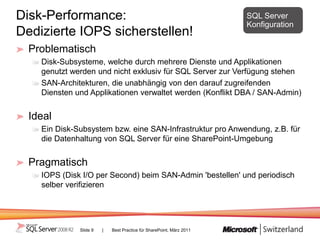 Disk-Performance:                                                     SQL Server
                                                                      Konfiguration
Dedizierte IOPS sicherstellen!
  Problematisch
    Disk-Subsysteme, welche durch mehrere Dienste und Applikationen
    genutzt werden und nicht exklusiv für SQL Server zur Verfügung stehen
    SAN-Architekturen, die unabhängig von den darauf zugreifenden
    Diensten und Applikationen verwaltet werden (Konflikt DBA / SAN-Admin)


  Ideal
    Ein Disk-Subsystem bzw. eine SAN-Infrastruktur pro Anwendung, z.B. für
    die Datenhaltung von SQL Server für eine SharePoint-Umgebung


  Pragmatisch
    IOPS (Disk I/O per Second) beim SAN-Admin 'bestellen' und periodisch
    selber verifizieren




              Slide 9   |   Best Practice für SharePoint, März 2011
 