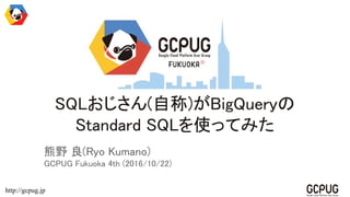 http://gcpug.jp
SQLおじさん(自称)がBigQueryの
Standard SQLを使ってみた
熊野 良(Ryo Kumano)
GCPUG Fukuoka 4th (2016/10/22)
 