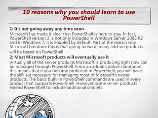10 reasons why you should learn to use
                   PowerShell
1: It’s not going away any time soon
Microsoft has made it clear that PowerShell is here to stay. In fact,
PowerShell version 2 is not only included in Windows Server 2008 R2
and in Windows 7, it is enabled by default. Part of the reason why
Microsoft has done this is that going forward, many add-on products
will be based on PowerShell.
2: Most Microsoft products will eventually use it
Virtually all of the server products Microsoft is producing right now can
be managed through PowerShell. From an administrative standpoint,
this means that if you become proficient in PowerShell, you will have
the skill set necessary for managing most of Microsoft‘s newer
products. The basic built-in PowerShell commands are used in every
product that supports PowerShell. However, some server products
extend PowerShell to include additional cmdlets.
 