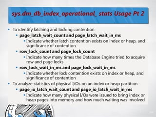 sys.dm_db_index_operational_ stats Usage Pt 2

 To identify latching and locking contention
    page_latch_wait_count and page_latch_wait_in_ms
         Indicate whether latch contention exists on index or heap, and
          significance of contention
    row_lock_count and page_lock_count
         Indicate how many times the Database Engine tried to acquire
          row and page locks
    row_lock_wait_in_ms and page_lock_wait_in_ms
         Indicate whether lock contention exists on index or heap, and
          significance of contention
 To analyze statistics of physical I/Os on an index or heap partition
    page_io_latch_wait_count and page_io_latch_wait_in_ms
         Indicate how many physical I/Os were issued to bring index or
          heap pages into memory and how much waiting was involved

                                                                           100
 