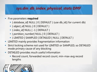 sys.dm_db_index_physical_stats DMF

 Five parameters required
     { database_id| NULL | 0 | DEFAULT } (use db_id() for current db)
     { object_id| NULL | 0 | DEFAULT }
     { index_id| NULL | -1 | DEFAULT }
     { partition_number| NULL | 0 | DEFAULT }
     { LIMITED | SAMPLED | DETAILED | NULL | DEFAULT }
 LIMITED mainly provides fragmentation information
 Strict locking scheme not used for LIMITED or SAMPLED, so DETAILED
  mode primary cause of any blocking
 DETAILED provides much useful information
     Record count, forwarded record count, min-max-avg record
      lengths


                                                                         101
 