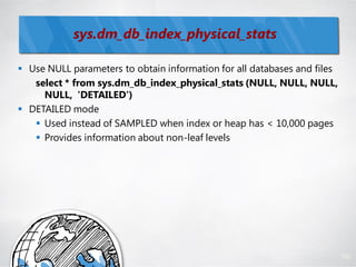 sys.dm_db_index_physical_stats

 Use NULL parameters to obtain information for all databases and files
   select * from sys.dm_db_index_physical_stats (NULL, NULL, NULL,
     NULL, 'DETAILED')
 DETAILED mode
    Used instead of SAMPLED when index or heap has < 10,000 pages
    Provides information about non-leaf levels




                                                                          102
 