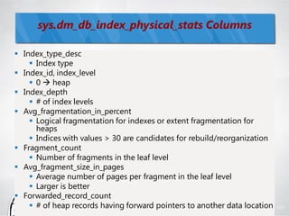 sys.dm_db_index_physical_stats Columns

 Index_type_desc
     Index type
 Index_id, index_level
     0  heap
 Index_depth
     # of index levels
 Avg_fragmentation_in_percent
     Logical fragmentation for indexes or extent fragmentation for
      heaps
     Indices with values > 30 are candidates for rebuild/reorganization
 Fragment_count
     Number of fragments in the leaf level
 Avg_fragment_size_in_pages
     Average number of pages per fragment in the leaf level
     Larger is better
 Forwarded_record_count
     # of heap records having forward pointers to another data location   103
 