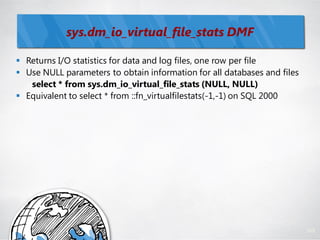sys.dm_io_virtual_file_stats DMF

 Returns I/O statistics for data and log files, one row per file
 Use NULL parameters to obtain information for all databases and files
   select * from sys.dm_io_virtual_file_stats (NULL, NULL)
 Equivalent to select * from ::fn_virtualfilestats(-1,-1) on SQL 2000




                                                                          105
 