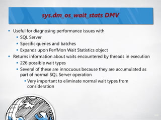sys.dm_os_wait_stats DMV

 Useful for diagnosing performance issues with
    SQL Server
    Specific queries and batches
    Expands upon PerfMon Wait Statistics object
 Returns information about waits encountered by threads in execution
    226 possible wait types
    Several of these are innocuous because they are accumulated as
     part of normal SQL Server operation
        Very important to eliminate normal wait types from
         consideration




                                                                        108
 
