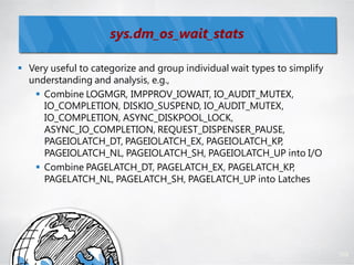 sys.dm_os_wait_stats

 Very useful to categorize and group individual wait types to simplify
  understanding and analysis, e.g.,
    Combine LOGMGR, IMPPROV_IOWAIT, IO_AUDIT_MUTEX,
     IO_COMPLETION, DISKIO_SUSPEND, IO_AUDIT_MUTEX,
     IO_COMPLETION, ASYNC_DISKPOOL_LOCK,
     ASYNC_IO_COMPLETION, REQUEST_DISPENSER_PAUSE,
     PAGEIOLATCH_DT, PAGEIOLATCH_EX, PAGEIOLATCH_KP,
     PAGEIOLATCH_NL, PAGEIOLATCH_SH, PAGEIOLATCH_UP into I/O
    Combine PAGELATCH_DT, PAGELATCH_EX, PAGELATCH_KP,
     PAGELATCH_NL, PAGELATCH_SH, PAGELATCH_UP into Latches




                                                                          109
 