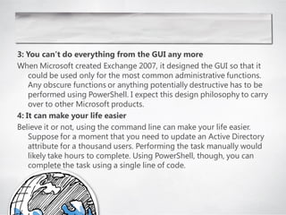 3: You can’t do everything from the GUI any more
When Microsoft created Exchange 2007, it designed the GUI so that it
    could be used only for the most common administrative functions.
    Any obscure functions or anything potentially destructive has to be
    performed using PowerShell. I expect this design philosophy to carry
    over to other Microsoft products.
4: It can make your life easier
Believe it or not, using the command line can make your life easier.
    Suppose for a moment that you need to update an Active Directory
    attribute for a thousand users. Performing the task manually would
    likely take hours to complete. Using PowerShell, though, you can
    complete the task using a single line of code.
 