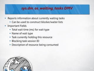 sys.dm_os_waiting_tasks DMV

 Reports information about currently waiting tasks
    Can be used to construct blocker/waiter lists
 Important Fields
    Total wait time (ms) for wait type
    Name of wait type
    Task currently holding this resource
    Blocking task session ID
    Description of resource being consumed




                                                      110
 