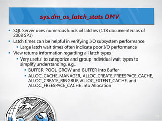 sys.dm_os_latch_stats DMV

 SQL Server uses numerous kinds of latches (118 documented as of
  2008 SP1)
 Latch times can be helpful in verifying I/O subsystem performance
    Large latch wait times often indicate poor I/O performance
 View returns information regarding all latch types
    Very useful to categorize and group individual wait types to
      simplify understanding, e.g.,
         BUFFER_POOL_GROW and BUFFER into Buffer
         ALLOC_CACHE_MANAGER, ALLOC_CREATE_FREESPACE_CACHE,
          ALLOC_CREATE_RINGBUF, ALLOC_EXTENT_CACHE, and
          ALLOC_FREESPACE_CACHE into Allocation




                                                                      111
 