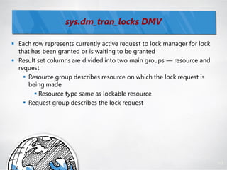 sys.dm_tran_locks DMV

 Each row represents currently active request to lock manager for lock
  that has been granted or is waiting to be granted
 Result set columns are divided into two main groups — resource and
  request
     Resource group describes resource on which the lock request is
      being made
         Resource type same as lockable resource
     Request group describes the lock request




                                                                          113
 