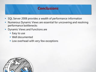 Conclusions

 SQL Server 2008 provides a wealth of performance information
 Numerous Dynamic Views are essential for uncovering and resolving
  performance bottlenecks
 Dynamic Views and Functions are
    Easy to use
    Well documented
    Low overhead with very few exceptions




                                                                      114
 