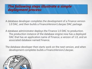 The following steps illustrate a simple
  deployment process:


A database developer completes the development of a Finance version
   1.0 DAC, and then builds a FinanceVersion1.dacpac DAC package.

A database administrator deploys the Finance 1.0 DAC to production.
   The production instance of the database engine now has a deployed
   DAC that has an application name of Finance, a version of 1.0, and an
   associated database named Finance.

The database developer then starts work on the next version, and when
  development completes builds a FinanceVersion2.dacpac.
 