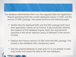 The database administrator then runs the Upgrade Data-tier Application
  Wizard specifying both the current deployed version 1.0 DAC and the
  version 2.0 DAC package. The wizard performs the following steps:

    Verifies that the deployed DAC and the DAC package both have
     their application names set to Finance. It also evaluates whether
     the instance of the Database Engine meets the requirements
     specified in the server selection policy (if defined) in the version
     2.0 DAC.

    Deploys the Finance version 2.0 DAC from the DAC package. This
     creates a new database with a temporary name.

    Sets the original database to read-only if it is not already in read-
     only mode, and copies the data to the new database.
 