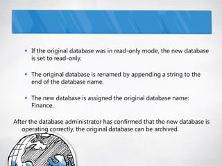  If the original database was in read-only mode, the new database
      is set to read-only.

     The original database is renamed by appending a string to the
      end of the database name.

     The new database is assigned the original database name:
      Finance.

After the database administrator has confirmed that the new database is
   operating correctly, the original database can be archived.
 