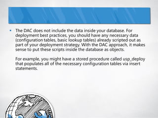  The DAC does not include the data inside your database. For
  deployment best practices, you should have any necessary data
  (configuration tables, basic lookup tables) already scripted out as
  part of your deployment strategy. With the DAC approach, it makes
  sense to put these scripts inside the database as objects.

   For example, you might have a stored procedure called usp_deploy
   that populates all of the necessary configuration tables via insert
   statements.
 