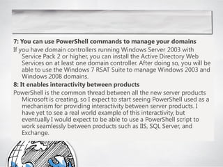 7: You can use PowerShell commands to manage your domains
If you have domain controllers running Windows Server 2003 with
    Service Pack 2 or higher, you can install the Active Directory Web
    Services on at least one domain controller. After doing so, you will be
    able to use the Windows 7 RSAT Suite to manage Windows 2003 and
    Windows 2008 domains.
8: It enables interactivity between products
PowerShell is the common thread between all the new server products
    Microsoft is creating, so I expect to start seeing PowerShell used as a
    mechanism for providing interactivity between server products. I
    have yet to see a real world example of this interactivity, but
    eventually I would expect to be able to use a PowerShell script to
    work seamlessly between products such as IIS, SQL Server, and
    Exchange.
 