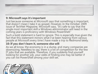 9: Microsoft says it’s important
Just because someone at Microsoft says that something is important,
that doesn‘t mean I take it as gospel. However, In the October 2009
issue of TechNet Magazine, Microsoft says, ―It‘s safe to say that the
single most important skill a Windows administrator will need in the
coming years is proficiency with Windows PowerShell.‖
Such a bold statement is hard to ignore. This is especially true given the
fact that this statement mirrors what I‘ve been hearing from various
people at Microsoft every time I have made a trip to Redmond lately.
10: If you don’t learn it, someone else will
As we all know, the economy is in a slump, and many companies are
downsizing. Needless to say, there is a lot of competition for the few
IT jobs that are available. Therefore, if you suddenly find yourself
looking for another job, your odds of finding one may be better if
you can list PowerShell among your skill set.
 