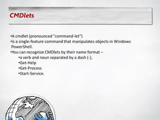 CMDlets


•A cmdlet (pronounced "command-let")
•is a single-feature command that manipulates objects in Windows
 PowerShell.
•You can recognize CMDlets by their name format –
      •a verb and noun separated by a dash (-),
      •Get-Help
      •Get-Process
      •Start-Service.
 