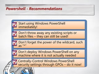 Powershell - Recommendations


      Start using Windows PowerShell
      immediately!
      Don‘t throw away any existing scripts or
      batch files – they can still be used!
      Don‘t forget the power of the wildcard, such
      as ―*‖
      Don‘t deploy Windows PowerShell on any
      machine where it is not actually needed
      Centrally-Control Windows PowerShell
      security settings through GPOs – do it now!
 