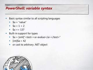 PowerShell: variable syntax

 Basic syntax similar to all scripting languages
   $a = ―value‖
   $a = 1 + 2
   $a += 137
 Built-in support for types
   $a = [xml]―<test><a>avalue</a></test>‖
   [int]$a = 42
   or cast to arbitrary .NET object
 