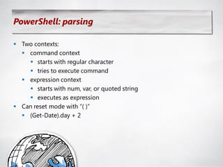 PowerShell: parsing

 Two contexts:
   command context
     starts with regular character
     tries to execute command
   expression context
     starts with num, var, or quoted string
     executes as expression
 Can reset mode with ―( )‖
   (Get-Date).day + 2
 