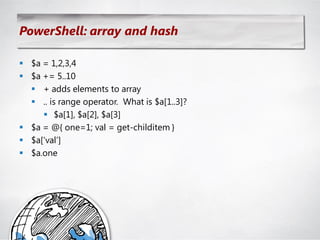 PowerShell: array and hash

 $a = 1,2,3,4
 $a += 5..10
   + adds elements to array
   .. is range operator. What is $a[1..3]?
      $a[1], $a[2], $a[3]
 $a = @{ one=1; val = get-childitem }
 $a[‗val‘]
 $a.one
 