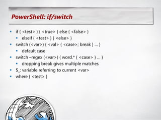 PowerShell: if/switch

 if { <test> } { <true> } else { <false> }
   elseif { <test> } { <else> }
 switch (<var>) { <val> { <case>; break } … }
   default case
 switch –regex (<var>) { word.* { <case> } … }
   dropping break gives multiple matches
 $_: variable referring to current <var>
 where { <test> }
 