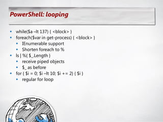 PowerShell: looping

 while($a –lt 137) { <block> }
 foreach($var in get-process) { <block> }
   IEnumerable support
   Shorten foreach to %
 ls | %{ $_.Length }
   receive piped objects
   $_ as before
 for { $i = 0; $i –lt 10; $i += 2} { $i }
   regular for loop
 