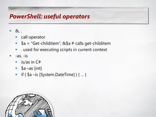PowerShell: useful operators

 &, .
   call operator
   $a = ―Get-childitem‖; &$a # calls get-childitem
   . used for executing scripts in current context
 -as, -is
   is/as in C#
   $a –as [int]
   if { $a –is [System.DateTime] } { … }
 