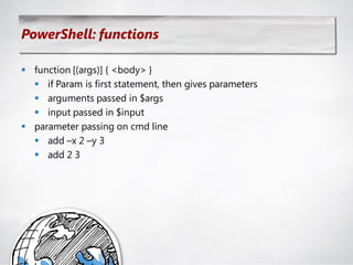 PowerShell: functions

 function [(args)] { <body> }
   if Param is first statement, then gives parameters
   arguments passed in $args
   input passed in $input
 parameter passing on cmd line
   add –x 2 –y 3
   add 2 3
 