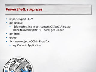 PowerShell: surprises

 import/export –CSV
 get-unique
   $(foreach ($line in get-content C:Test1File1.txt)
     {$line.tolower().split(" ")}) | sort | get-unique
 get-item
 group
 $x = new-object –COM <ProgID>
   eg. Outlook.Application
 