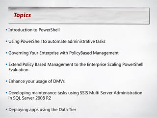 Topics

 Introduction to PowerShell

 Using PowerShell to automate administrative tasks

 Governing Your Enterprise with PolicyBased Management

 Extend Policy Based Management to the Enterprise Scaling PowerShell
  Evaluation

 Enhance your usage of DMVs

 Developing maintenance tasks using SSIS Multi Server Administration
  in SQL Server 2008 R2

 Deploying apps using the Data Tier
 