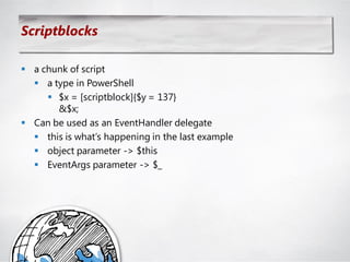 Scriptblocks

 a chunk of script
   a type in PowerShell
      $x = [scriptblock]{$y = 137}
       &$x;
 Can be used as an EventHandler delegate
   this is what‘s happening in the last example
   object parameter -> $this
   EventArgs parameter -> $_
 