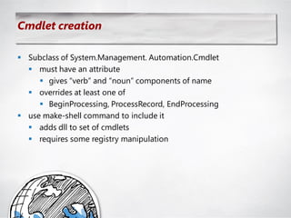 Cmdlet creation

 Subclass of System.Management. Automation.Cmdlet
   must have an attribute
      gives ―verb‖ and ―noun‖ components of name
   overrides at least one of
      BeginProcessing, ProcessRecord, EndProcessing
 use make-shell command to include it
   adds dll to set of cmdlets
   requires some registry manipulation
 