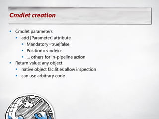 Cmdlet creation

 Cmdlet parameters
   add [Parameter] attribute
      Mandatory=true|false
      Position=<index>
      … others for in-pipeline action
 Return value: any object
   native object facilities allow inspection
   can use arbitrary code
 