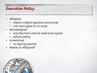 Execution Policy

 AllSigned
   require a digital signature and prompt
   user must agree to run script
 RemoteSigned
   only files from internet need to be signed
   default setting
 Unrestricted
   no signing required
 Attacks on AllSigned?
 