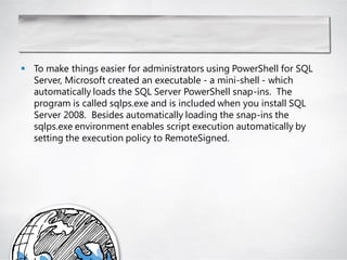  To make things easier for administrators using PowerShell for SQL
  Server, Microsoft created an executable - a mini-shell - which
  automatically loads the SQL Server PowerShell snap-ins. The
  program is called sqlps.exe and is included when you install SQL
  Server 2008. Besides automatically loading the snap-ins the
  sqlps.exe environment enables script execution automatically by
  setting the execution policy to RemoteSigned.
 