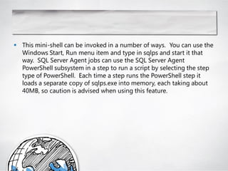  This mini-shell can be invoked in a number of ways. You can use the
  Windows Start, Run menu item and type in sqlps and start it that
  way. SQL Server Agent jobs can use the SQL Server Agent
  PowerShell subsystem in a step to run a script by selecting the step
  type of PowerShell. Each time a step runs the PowerShell step it
  loads a separate copy of sqlps.exe into memory, each taking about
  40MB, so caution is advised when using this feature.
 