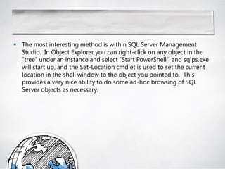  The most interesting method is within SQL Server Management
  Studio. In Object Explorer you can right-click on any object in the
  ―tree‖ under an instance and select ―Start PowerShell‖, and sqlps.exe
  will start up, and the Set-Location cmdlet is used to set the current
  location in the shell window to the object you pointed to. This
  provides a very nice ability to do some ad-hoc browsing of SQL
  Server objects as necessary.
 