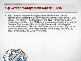 SQL Server Management Objects - SMO

 SQL Server Management Objects (SMO) is the object library
  provided by Microsoft to perform administrative actions against SQL
  Server. The library is built on top of the .NET Framework (2.0) so
  applications written using SMO are using managed code and benefit
  from the features available within the Framework, including the
  security and cleanup features. SMO was introduced with SQL Server
  2005 and allows you to manage servers running SQL Server 2000,
  SQL Server 2005, and SQL Server 2008.
 